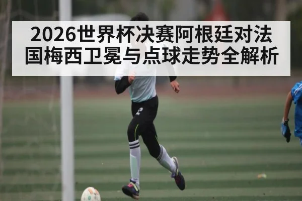 2026世界杯决赛阿根廷对法国梅西卫冕与点球走势全解析